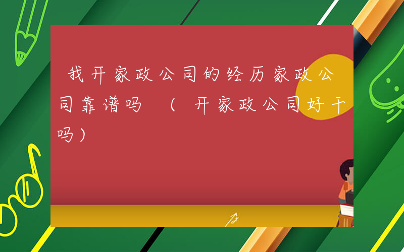 我开家政公司的经历家政公司靠谱吗 (开家政公司好干吗)